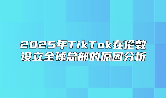 2025年TikTok在伦敦设立全球总部的原因分析