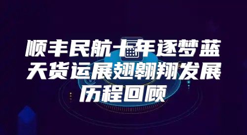 顺丰民航十年逐梦蓝天货运展翅翱翔发展历程回顾