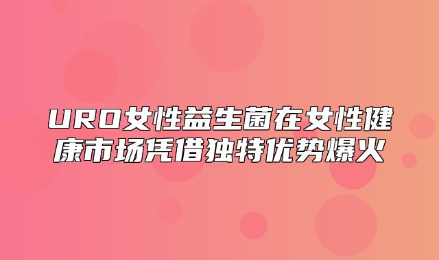 URO女性益生菌在女性健康市场凭借独特优势爆火