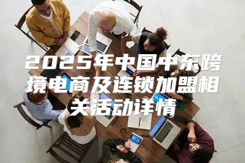 2025年中国中东跨境电商及连锁加盟相关活动详情