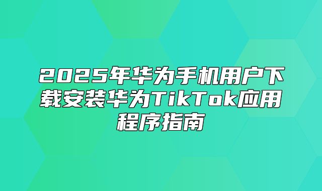 2025年华为手机用户下载安装华为TikTok应用程序指南