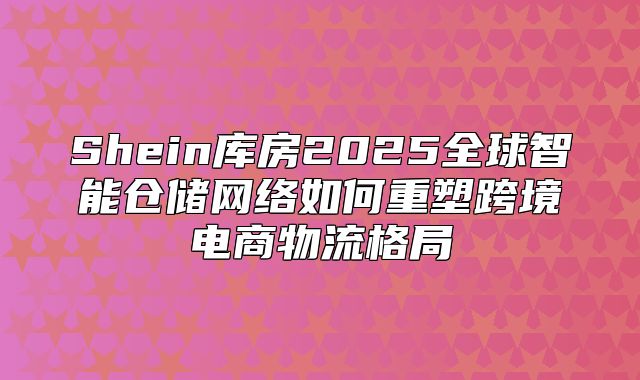 Shein库房2025全球智能仓储网络如何重塑跨境电商物流格局