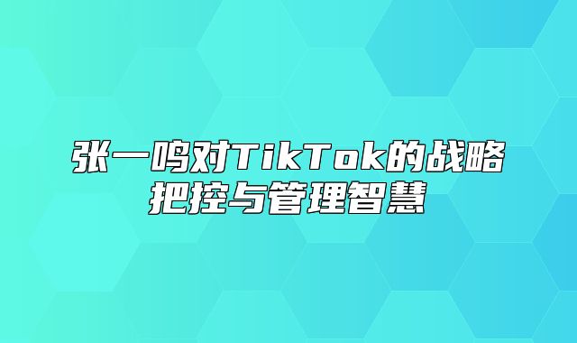 张一鸣对TikTok的战略把控与管理智慧
