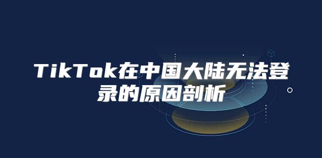 TikTok在中国大陆无法登录的原因剖析