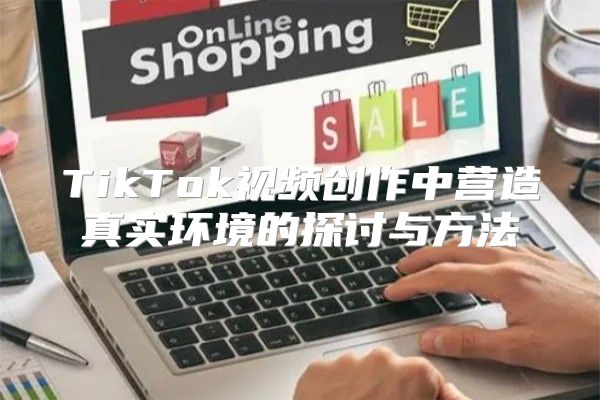 TikTok视频创作中营造真实环境的探讨与方法