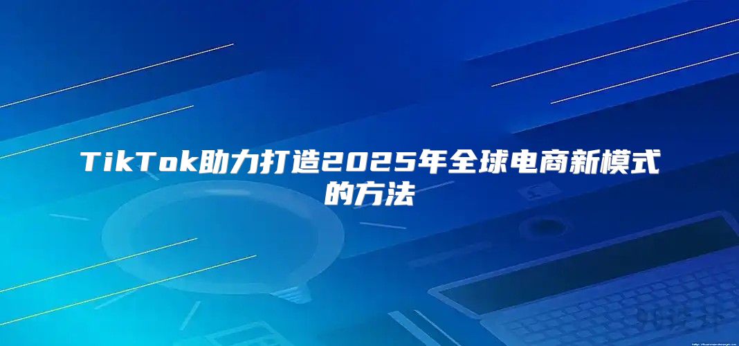 TikTok助力打造2025年全球电商新模式的方法
