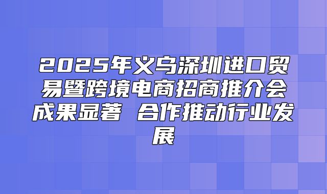 2025年义乌深圳进口贸易暨跨境电商招商推介会成果显著 合作推动行业发展