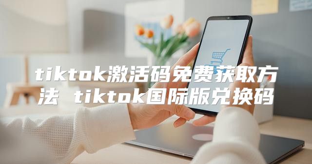 tiktok激活码免费获取方法 tiktok国际版兑换码
