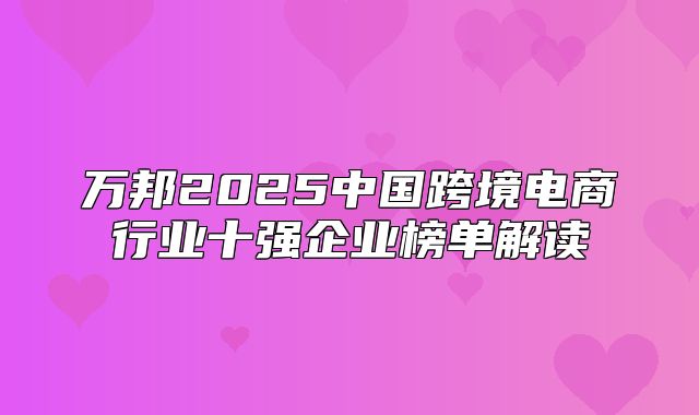 万邦2025中国跨境电商行业十强企业榜单解读
