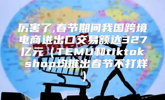 厉害了,春节期间我国跨境电商进出口交易额达327亿元TEMU和tiktok shop均推出春节不打烊