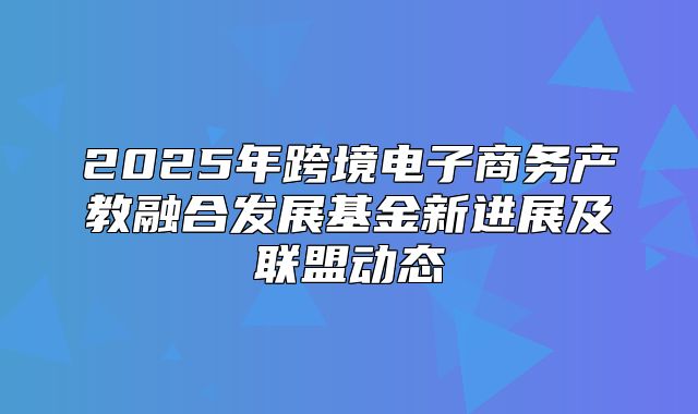 2025年跨境电子商务产教融合发展基金新进展及联盟动态