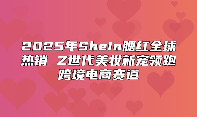 2025年Shein腮红全球热销 Z世代美妆新宠领跑跨境电商赛道