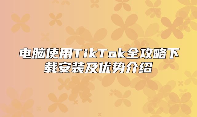 电脑使用TikTok全攻略下载安装及优势介绍
