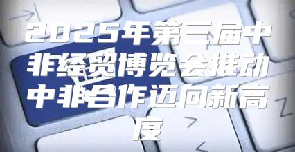 2025年第三届中非经贸博览会推动中非合作迈向新高度