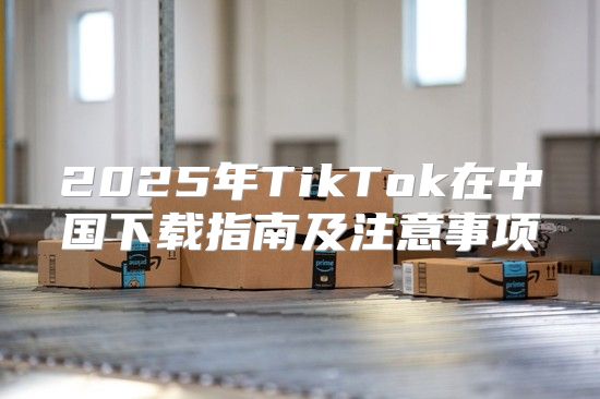 2025年TikTok在中国下载指南及注意事项