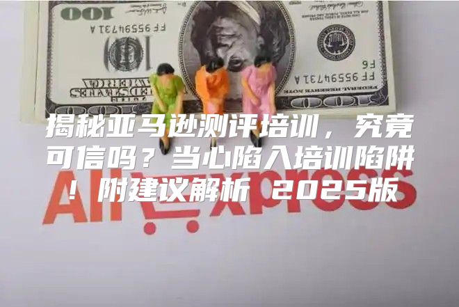 揭秘亚马逊测评培训，究竟可信吗？当心陷入培训陷阱！附建议解析 2025版