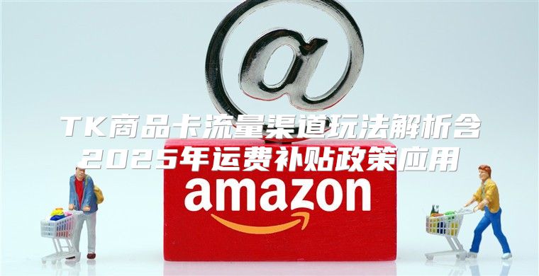 TK商品卡流量渠道玩法解析含2025年运费补贴政策应用