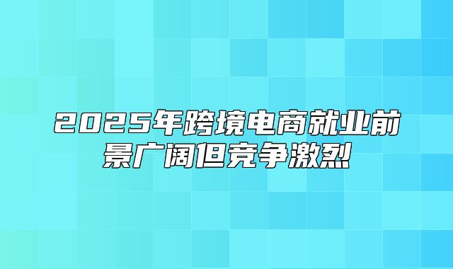 2025年跨境电商就业前景广阔但竞争激烈