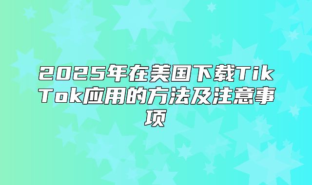 2025年在美国下载TikTok应用的方法及注意事项