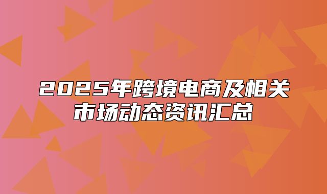 2025年跨境电商及相关市场动态资讯汇总