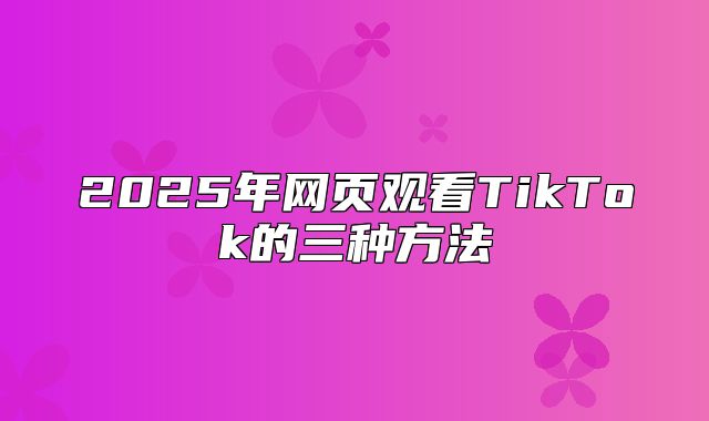 2025年网页观看TikTok的三种方法