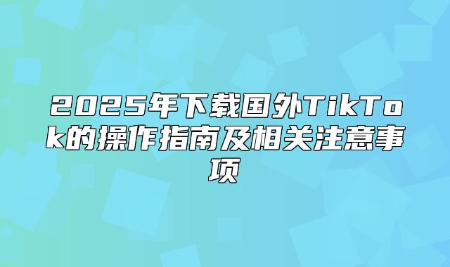 2025年下载国外TikTok的操作指南及相关注意事项