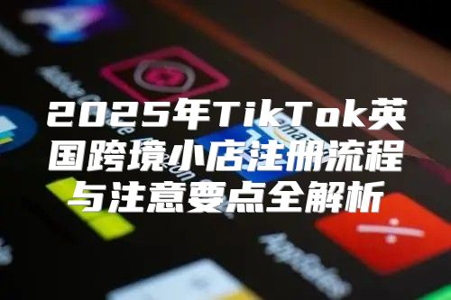 2025年TikTok英国跨境小店注册流程与注意要点全解析