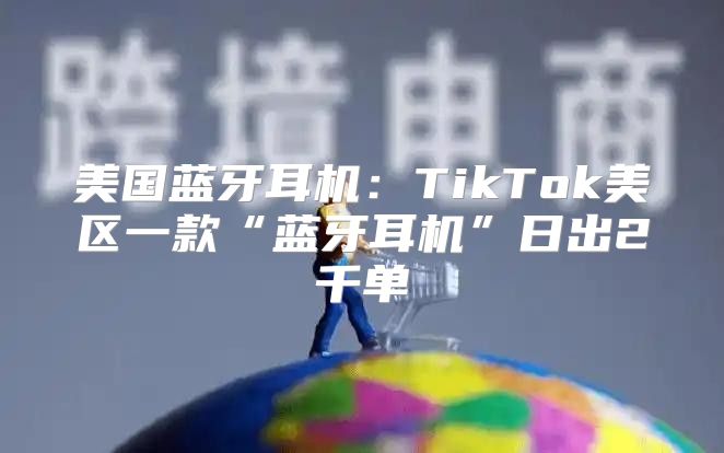 美国蓝牙耳机：TikTok美区一款“蓝牙耳机”日出2千单