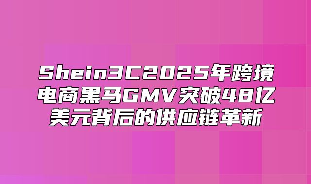 Shein3C2025年跨境电商黑马GMV突破48亿美元背后的供应链革新