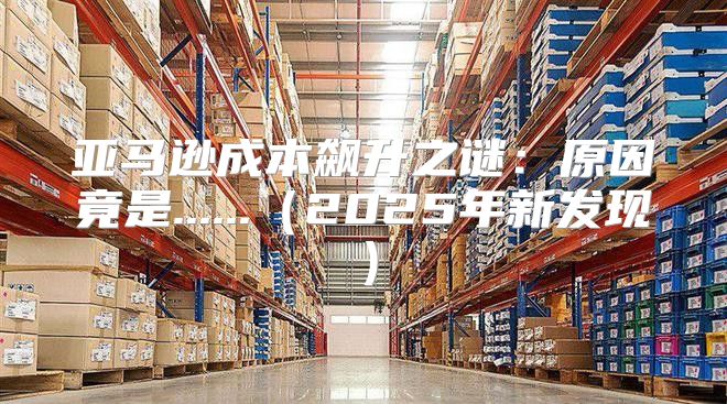 亚马逊成本飙升之谜：原因竟是......2025年新发现