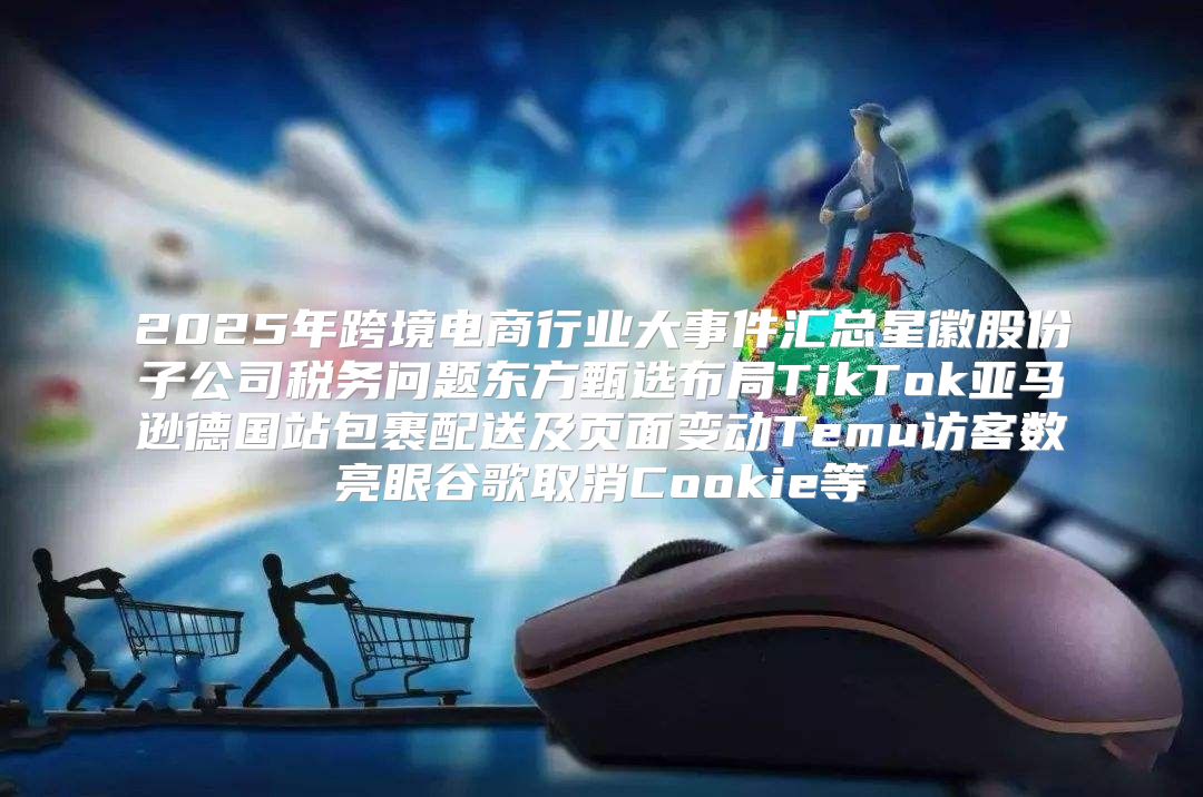 2025年跨境电商行业大事件汇总星徽股份子公司税务问题东方甄选布局TikTok亚马逊德国站包裹配送及页面变动Temu访客数亮眼谷歌取消Cookie等