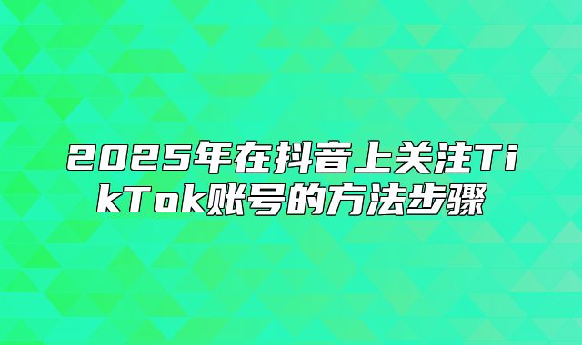 2025年在抖音上关注TikTok账号的方法步骤