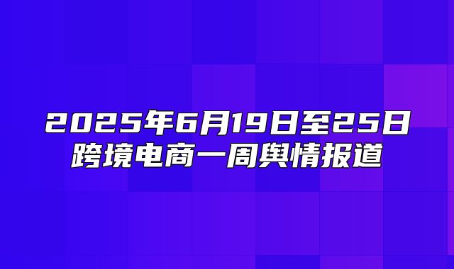 2025年6月19日至25日跨境电商一周舆情报道