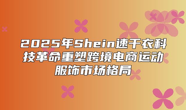 2025年Shein速干衣科技革命重塑跨境电商运动服饰市场格局