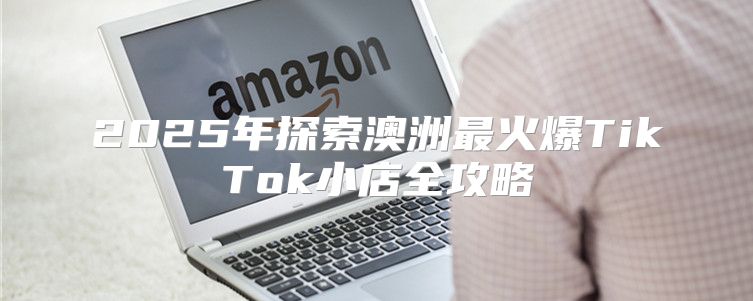 2025年探索澳洲最火爆TikTok小店全攻略