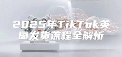 2025年TikTok英国发货流程全解析