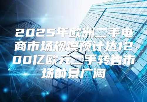2025年欧洲二手电商市场规模预计达1200亿欧元二手转售市场前景广阔