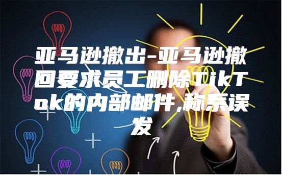 亚马逊撤出-亚马逊撤回要求员工删除TikTok的内部邮件,称系误发