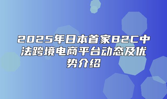2025年日本首家B2C中法跨境电商平台动态及优势介绍