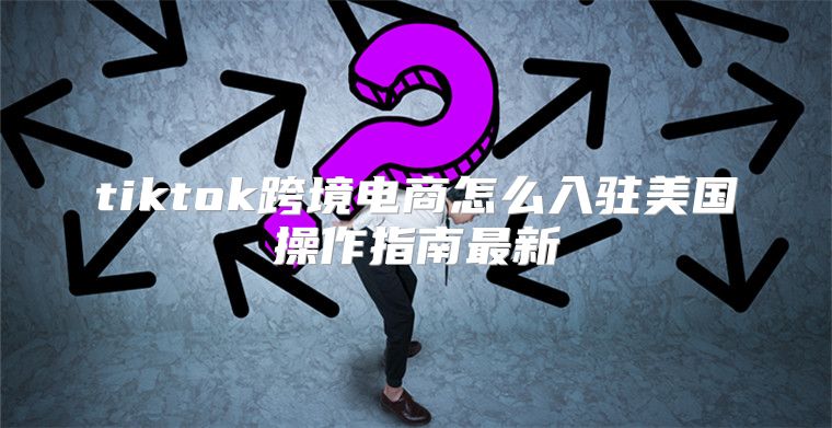 tiktok跨境电商怎么入驻美国操作指南最新