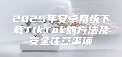 2025年安卓系统下载TikTok的方法及安全注意事项