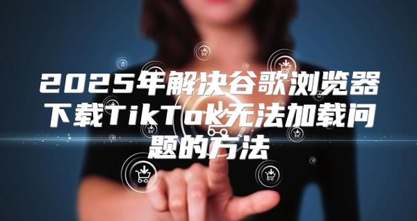 2025年解决谷歌浏览器下载TikTok无法加载问题的方法