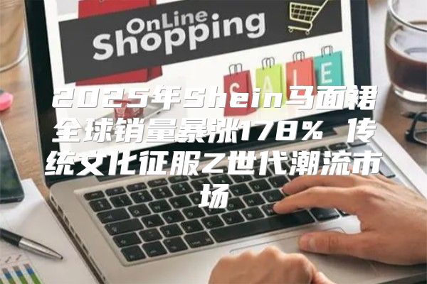 2025年Shein马面裙全球销量暴涨178% 传统文化征服Z世代潮流市场