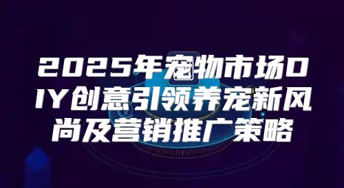 2025年宠物市场DIY创意引领养宠新风尚及营销推广策略