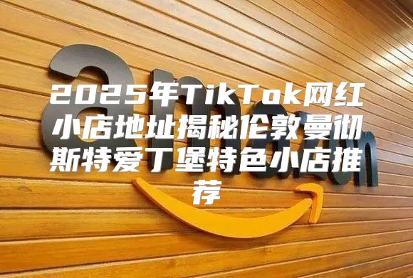 2025年TikTok网红小店地址揭秘伦敦曼彻斯特爱丁堡特色小店推荐
