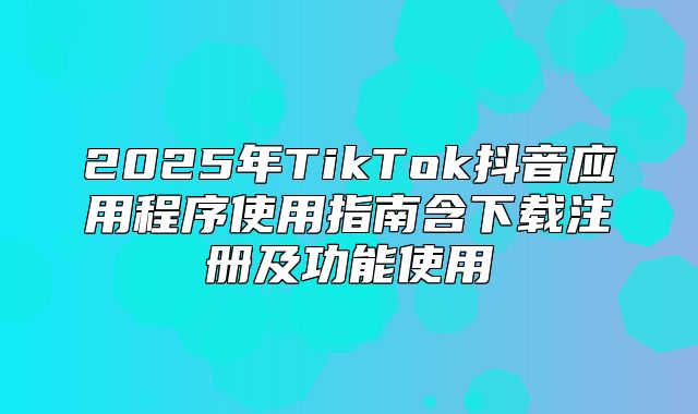 2025年TikTok抖音应用程序使用指南含下载注册及功能使用