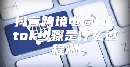 抖音跨境电商tiktok步骤是什么过程啊