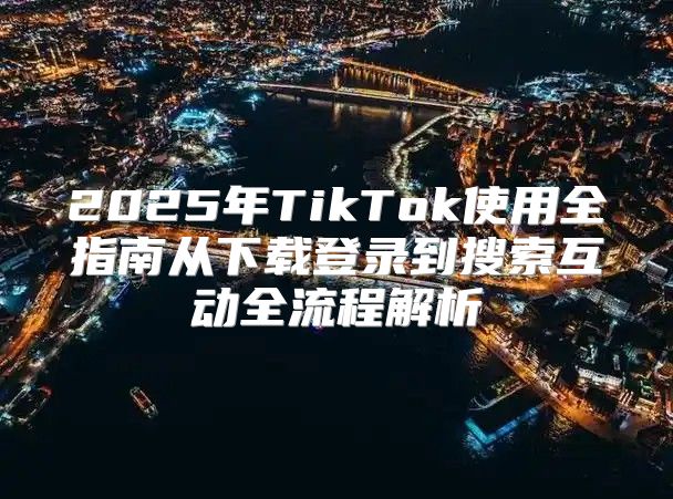 2025年TikTok使用全指南从下载登录到搜索互动全流程解析