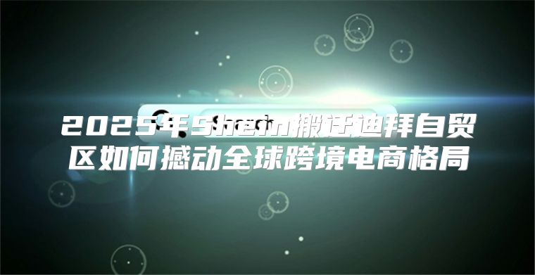 2025年Shein搬迁迪拜自贸区如何撼动全球跨境电商格局