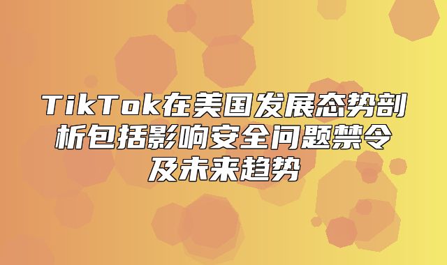 TikTok在美国发展态势剖析包括影响安全问题禁令及未来趋势